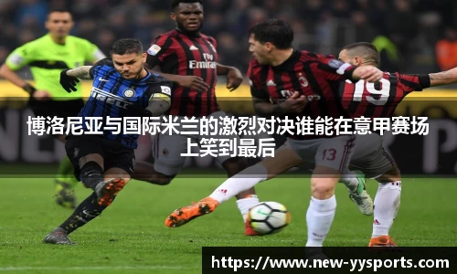 博洛尼亚与国际米兰的激烈对决谁能在意甲赛场上笑到最后